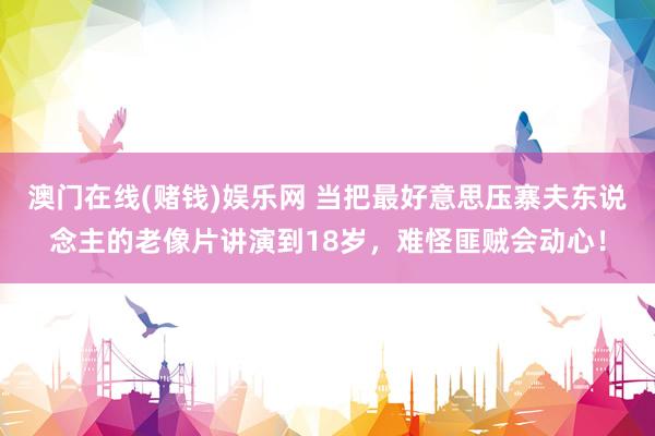 澳门在线(赌钱)娱乐网 当把最好意思压寨夫东说念主的老像片讲演到18岁，难怪匪贼会动心！