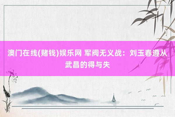 澳门在线(赌钱)娱乐网 军阀无义战：刘玉春遵从武昌的得与失