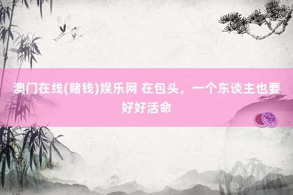 澳门在线(赌钱)娱乐网 在包头，一个东谈主也要好好活命