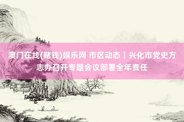 澳门在线(赌钱)娱乐网 市区动态｜兴化市党史方志办召开专题会议部署全年责任