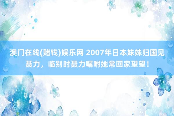 澳门在线(赌钱)娱乐网 2007年日本妹妹归国见聂力，临别时聂力嘱咐她常回家望望！