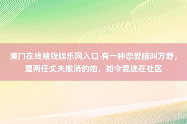 澳门在线赌钱娱乐网入口 有一种恋爱脑叫方舒，遭两任丈夫撤消的她，如今混迹在社区