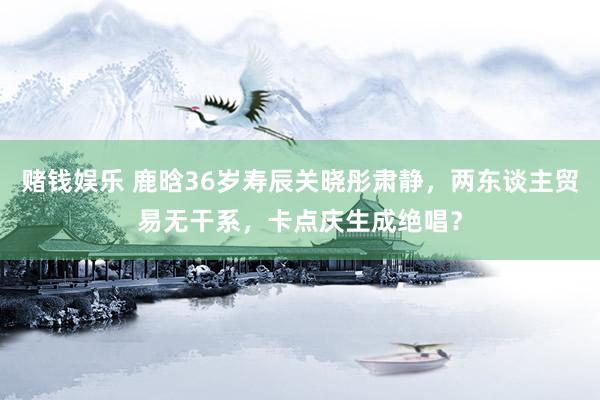 赌钱娱乐 鹿晗36岁寿辰关晓彤肃静，两东谈主贸易无干系，卡点庆生成绝唱？