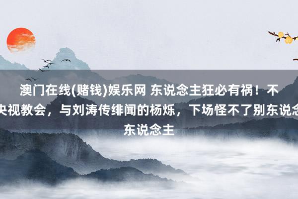 澳门在线(赌钱)娱乐网 东说念主狂必有祸！不顾央视教会，与刘涛传绯闻的杨烁，下场怪不了别东说念主