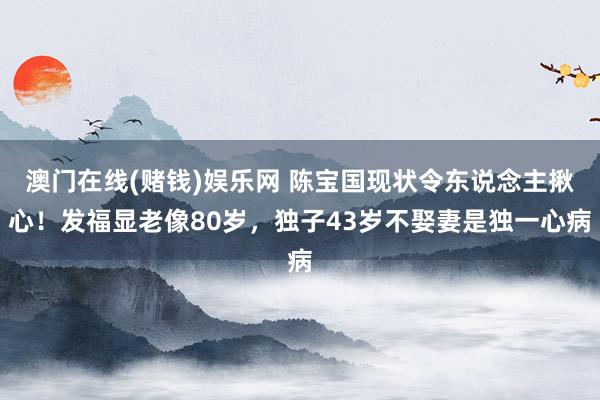 澳门在线(赌钱)娱乐网 陈宝国现状令东说念主揪心！发福显老像80岁，独子43岁不娶妻是独一心病