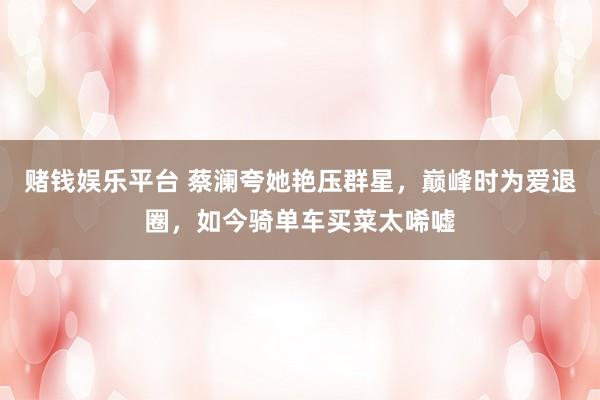 赌钱娱乐平台 蔡澜夸她艳压群星，巅峰时为爱退圈，如今骑单车买菜太唏嘘