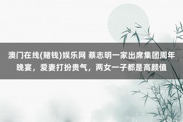 澳门在线(赌钱)娱乐网 蔡志明一家出席集团周年晚宴，爱妻打扮贵气，两女一子都是高颜值