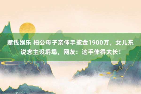 赌钱娱乐 柏公母子亲伸手揽金1900万，女儿东说念主设坍塌，网友：这手伸得太长！