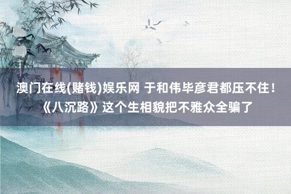 澳门在线(赌钱)娱乐网 于和伟毕彦君都压不住！《八沉路》这个生相貌把不雅众全骗了