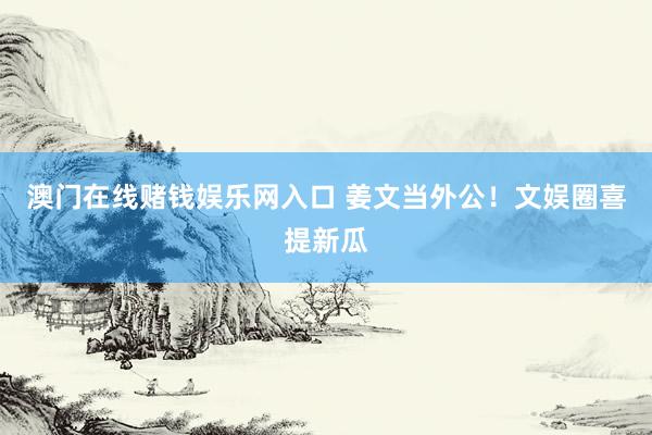 澳门在线赌钱娱乐网入口 姜文当外公！文娱圈喜提新瓜