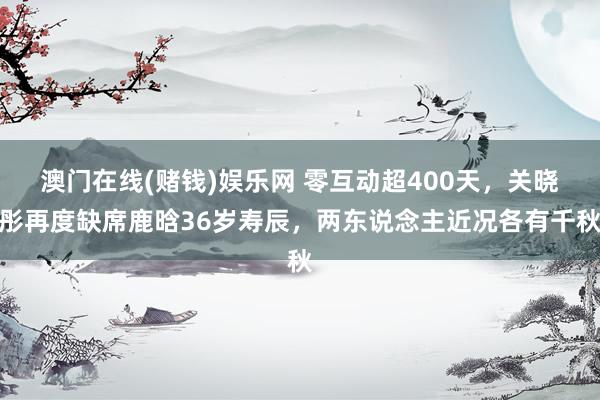 澳门在线(赌钱)娱乐网 零互动超400天，关晓彤再度缺席鹿晗36岁寿辰，两东说念主近况各有千秋