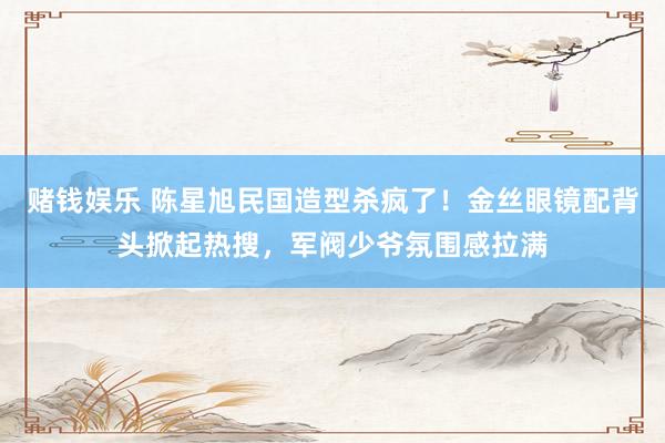 赌钱娱乐 陈星旭民国造型杀疯了！金丝眼镜配背头掀起热搜，军阀少爷氛围感拉满