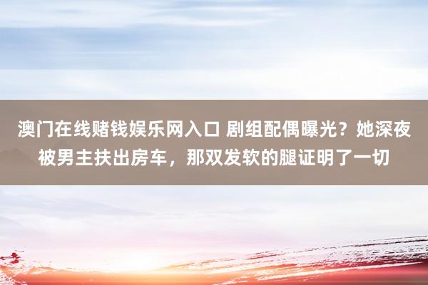 澳门在线赌钱娱乐网入口 剧组配偶曝光？她深夜被男主扶出房车，那双发软的腿证明了一切