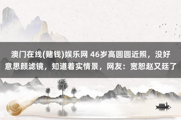 澳门在线(赌钱)娱乐网 46岁高圆圆近照，没好意思颜滤镜，知道着实情景，网友：宽恕赵又廷了