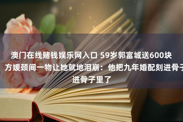 澳门在线赌钱娱乐网入口 59岁郭富城送600块水晶，方媛颈间一物让她就地泪崩：他把九年婚配刻进骨子里了