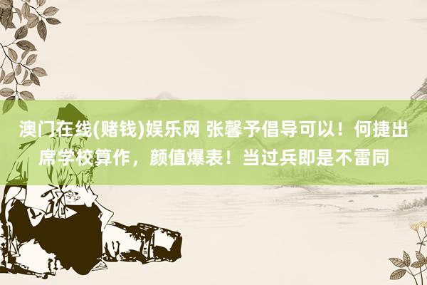 澳门在线(赌钱)娱乐网 张馨予倡导可以！何捷出席学校算作，颜值爆表！当过兵即是不雷同