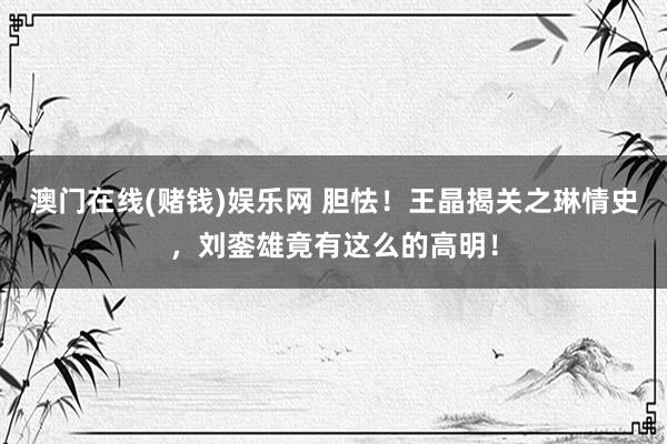 澳门在线(赌钱)娱乐网 胆怯！王晶揭关之琳情史，刘銮雄竟有这么的高明！