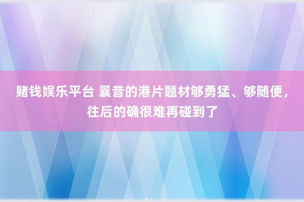 赌钱娱乐平台 曩昔的港片题材够勇猛、够随便，往后的确很难再碰到了
