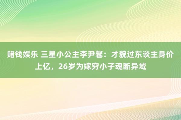 赌钱娱乐 三星小公主李尹馨：才貌过东谈主身价上亿，26岁为嫁穷小子魂断异域