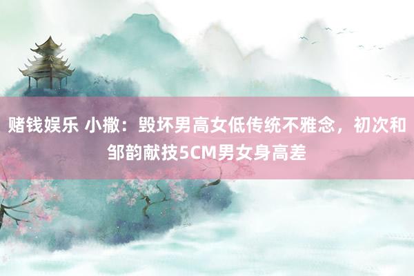 赌钱娱乐 小撒：毁坏男高女低传统不雅念，初次和邹韵献技5CM男女身高差