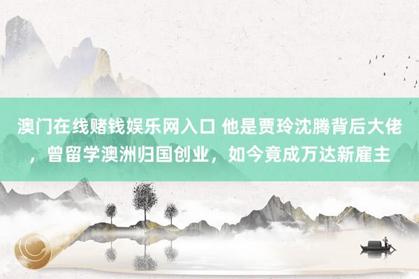 澳门在线赌钱娱乐网入口 他是贾玲沈腾背后大佬，曾留学澳洲归国创业，如今竟成万达新雇主