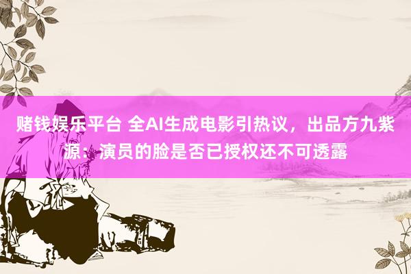 赌钱娱乐平台 全AI生成电影引热议，出品方九紫源：演员的脸是否已授权还不可透露