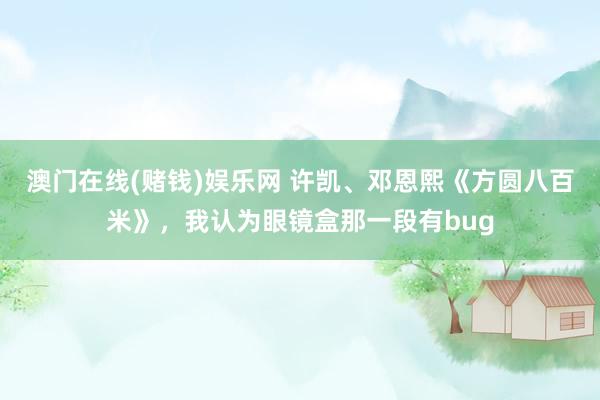 澳门在线(赌钱)娱乐网 许凯、邓恩熙《方圆八百米》，我认为眼镜盒那一段有bug
