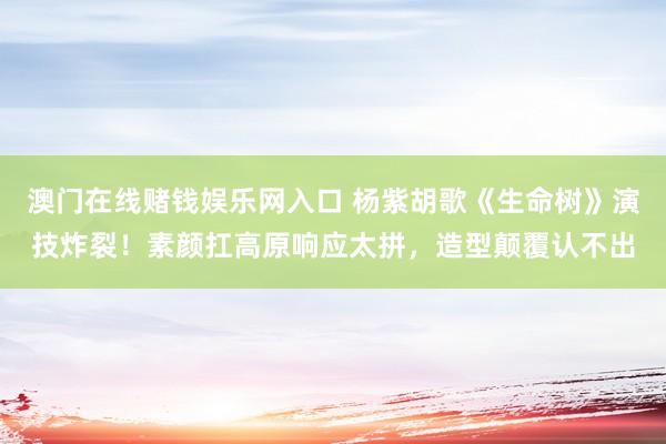 澳门在线赌钱娱乐网入口 杨紫胡歌《生命树》演技炸裂！素颜扛高原响应太拼，造型颠覆认不出