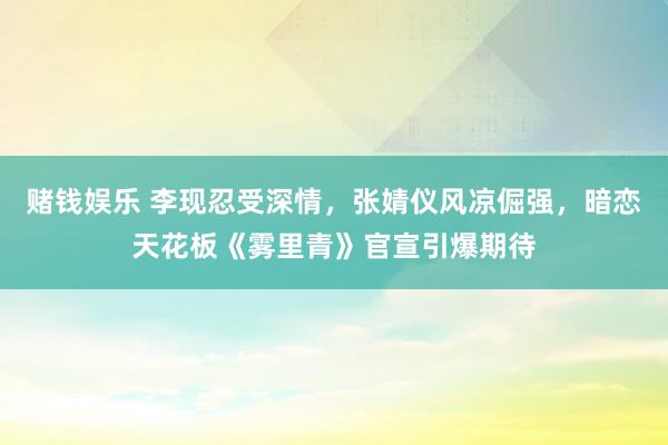 赌钱娱乐 李现忍受深情，张婧仪风凉倔强，暗恋天花板《雾里青》官宣引爆期待