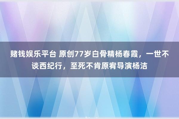 赌钱娱乐平台 原创77岁白骨精杨春霞，一世不谈西纪行，至死不肯原宥导演杨洁
