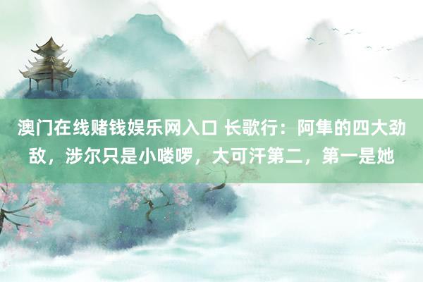 澳门在线赌钱娱乐网入口 长歌行：阿隼的四大劲敌，涉尔只是小喽啰，大可汗第二，第一是她