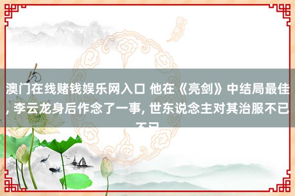 澳门在线赌钱娱乐网入口 他在《亮剑》中结局最佳， 李云龙身后作念了一事， 世东说念主对其治服不已