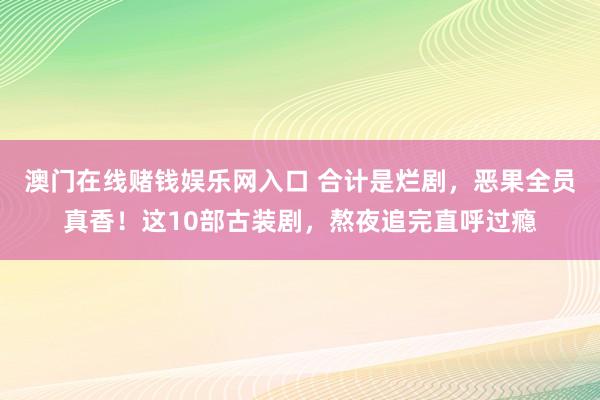 澳门在线赌钱娱乐网入口 合计是烂剧，恶果全员真香！这10部古装剧，熬夜追完直呼过瘾