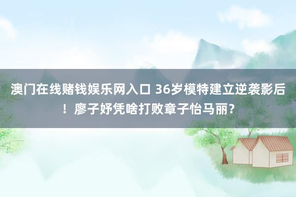澳门在线赌钱娱乐网入口 36岁模特建立逆袭影后！廖子妤凭啥打败章子怡马丽？