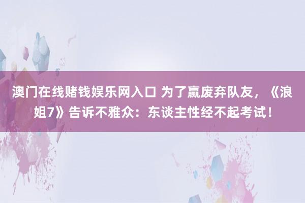 澳门在线赌钱娱乐网入口 为了赢废弃队友，《浪姐7》告诉不雅众：东谈主性经不起考试！