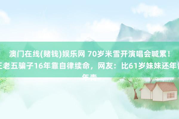 澳门在线(赌钱)娱乐网 70岁米雪开演唱会喊累！王老五骗子16年靠自律续命，网友：比61岁妹妹还年青