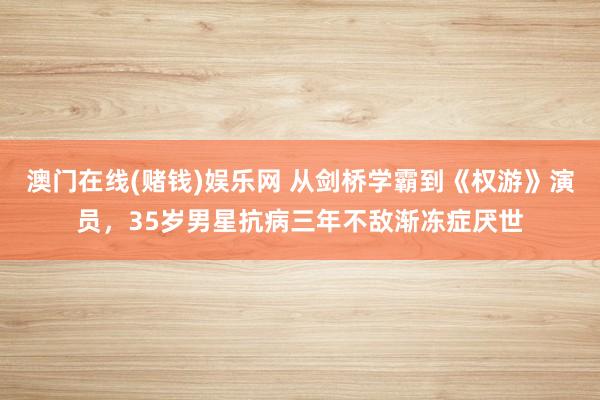 澳门在线(赌钱)娱乐网 从剑桥学霸到《权游》演员，35岁男星抗病三年不敌渐冻症厌世