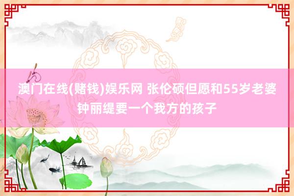 澳门在线(赌钱)娱乐网 张伦硕但愿和55岁老婆钟丽缇要一个我方的孩子