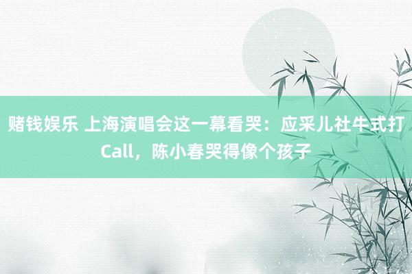 赌钱娱乐 上海演唱会这一幕看哭：应采儿社牛式打Call，陈小春哭得像个孩子
