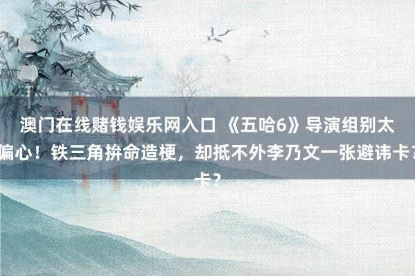 澳门在线赌钱娱乐网入口 《五哈6》导演组别太偏心！铁三角拚命造梗，却抵不外李乃文一张避讳卡？