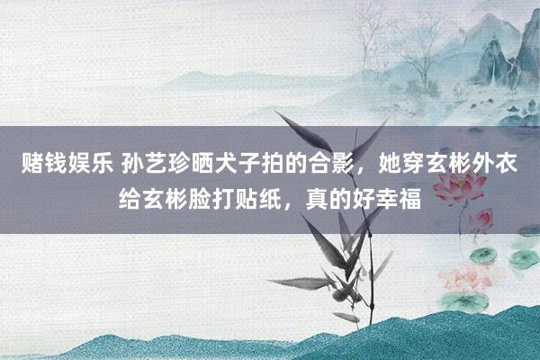 赌钱娱乐 孙艺珍晒犬子拍的合影，她穿玄彬外衣给玄彬脸打贴纸，真的好幸福