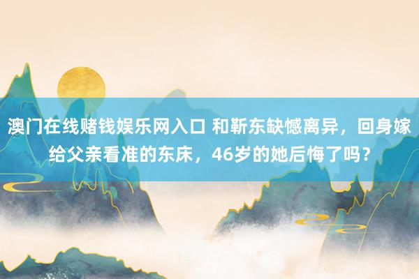 澳门在线赌钱娱乐网入口 和靳东缺憾离异，回身嫁给父亲看准的东床，46岁的她后悔了吗？