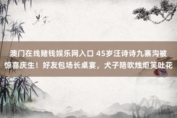 澳门在线赌钱娱乐网入口 45岁汪诗诗九寨沟被惊喜庆生！好友包场长桌宴，犬子陪吹烛炬笑吐花