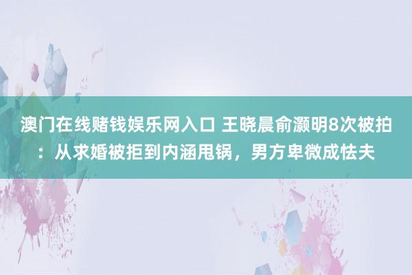 澳门在线赌钱娱乐网入口 王晓晨俞灏明8次被拍：从求婚被拒到内涵甩锅，男方卑微成怯夫