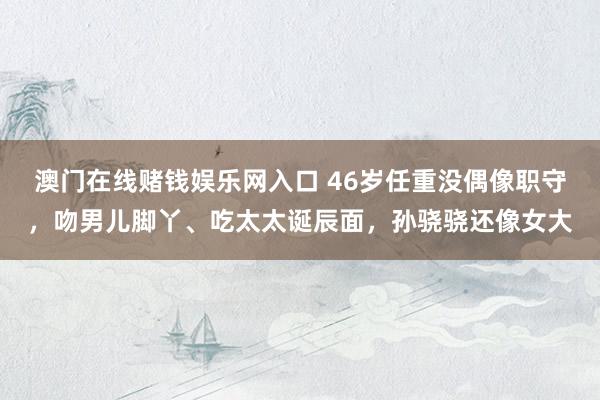 澳门在线赌钱娱乐网入口 46岁任重没偶像职守，吻男儿脚丫、吃太太诞辰面，孙骁骁还像女大