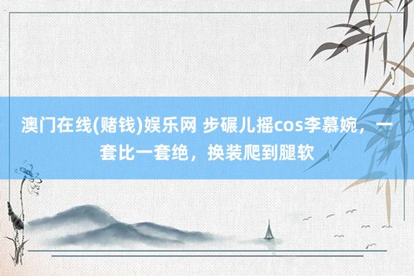 澳门在线(赌钱)娱乐网 步碾儿摇cos李慕婉，一套比一套绝，换装爬到腿软