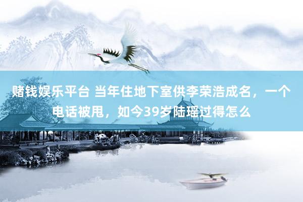 赌钱娱乐平台 当年住地下室供李荣浩成名，一个电话被甩，如今39岁陆瑶过得怎么