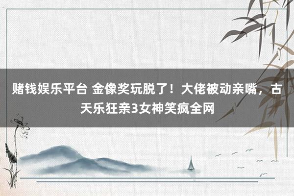 赌钱娱乐平台 金像奖玩脱了！大佬被动亲嘴，古天乐狂亲3女神笑疯全网