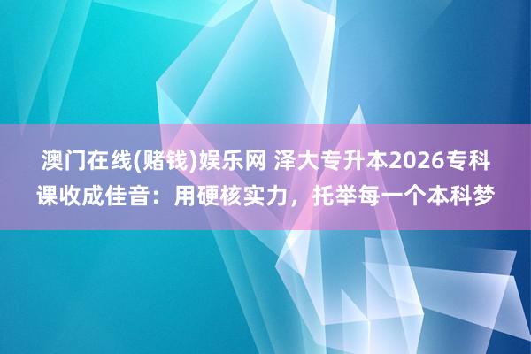 澳门在线(赌钱)娱乐网 泽大专升本2026专科课收成佳音：用硬核实力，托举每一个本科梦