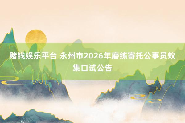 赌钱娱乐平台 永州市2026年磨练寄托公事员蚁集口试公告